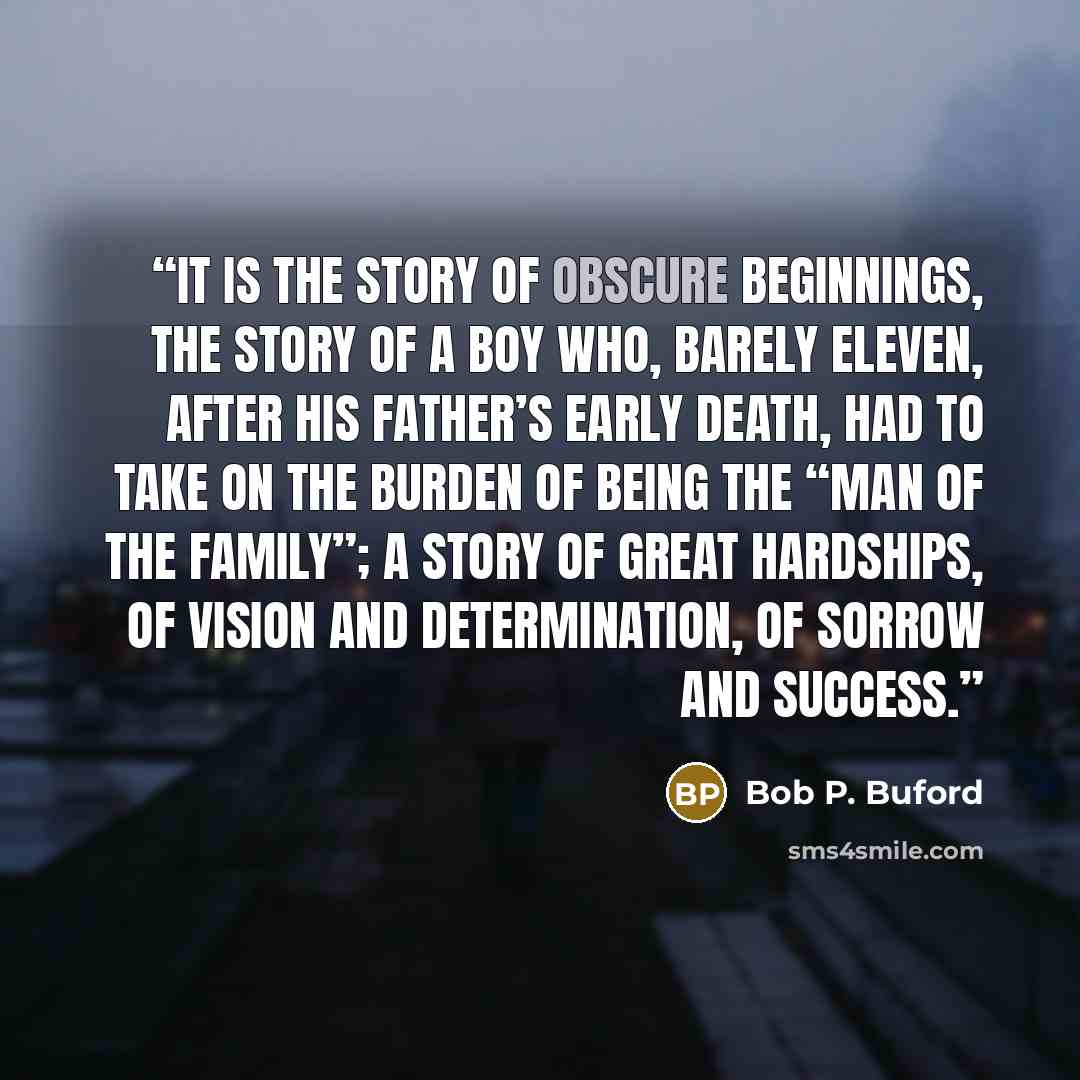 “It is the story of obscure beginnings, the story of a boy who, barely eleven, after his father’s early death, had to take on the burden of being the “man of the family”; a story of great hardships, of vision and determination, of sorrow and success.” quote by Bob P. Buford