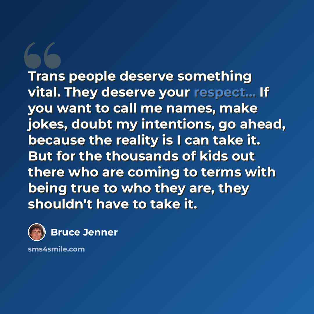 “Trans people deserve something vital. They deserve your respect... If you want to call me names, make jokes, doubt my intentions, go ahead, because the reality is I can take it. But for the thousands of kids out there who are coming to terms with being true to who they are, they shouldn't have to…” quote by Bruce Jenner