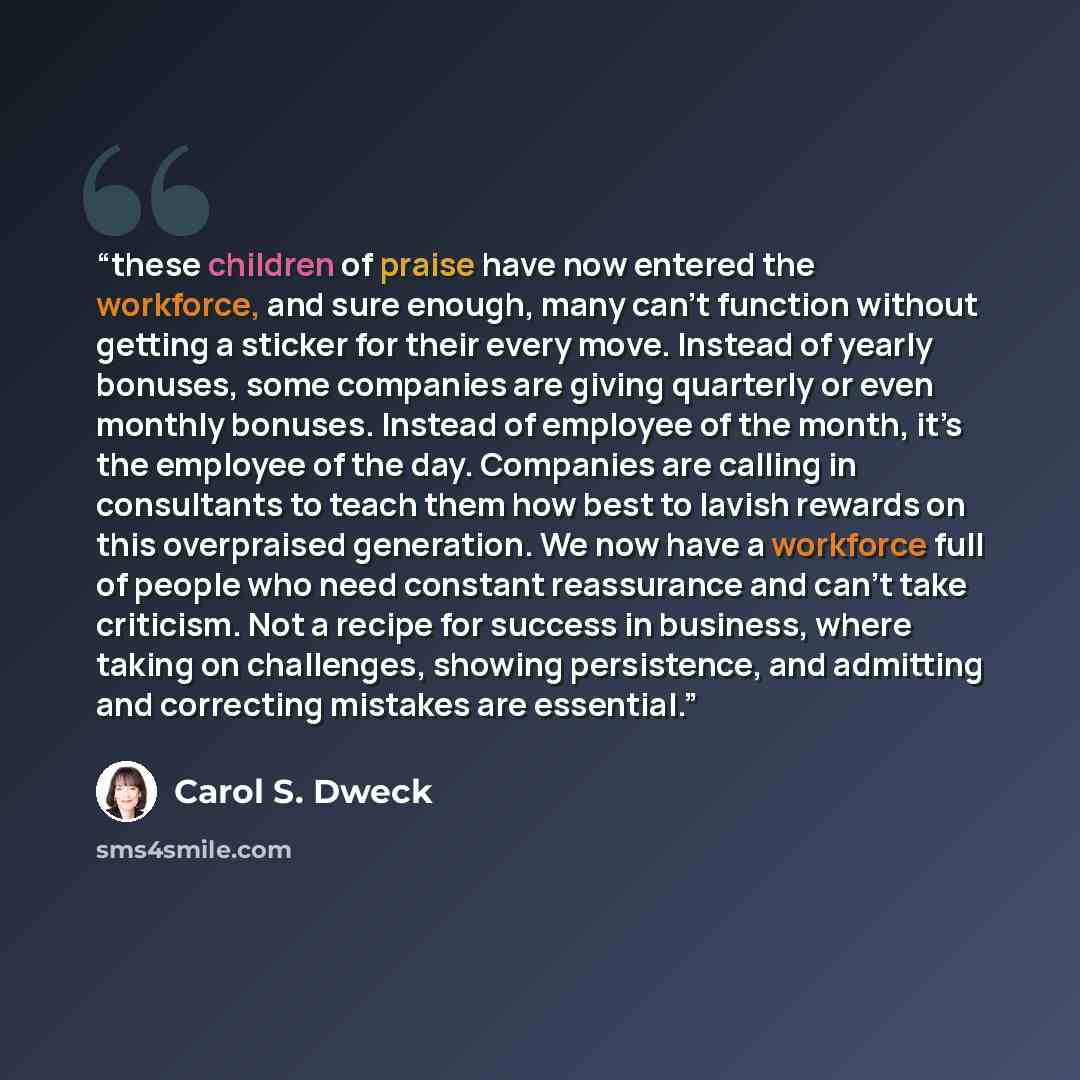 “these children of praise have now entered the workforce, and sure enough, many can’t function without getting a sticker for their every move. Instead of yearly bonuses, some companies are giving quarterly or even monthly bonuses. Instead of employee of the month, it’s the employee of the day…” quote by Carol S. Dweck
