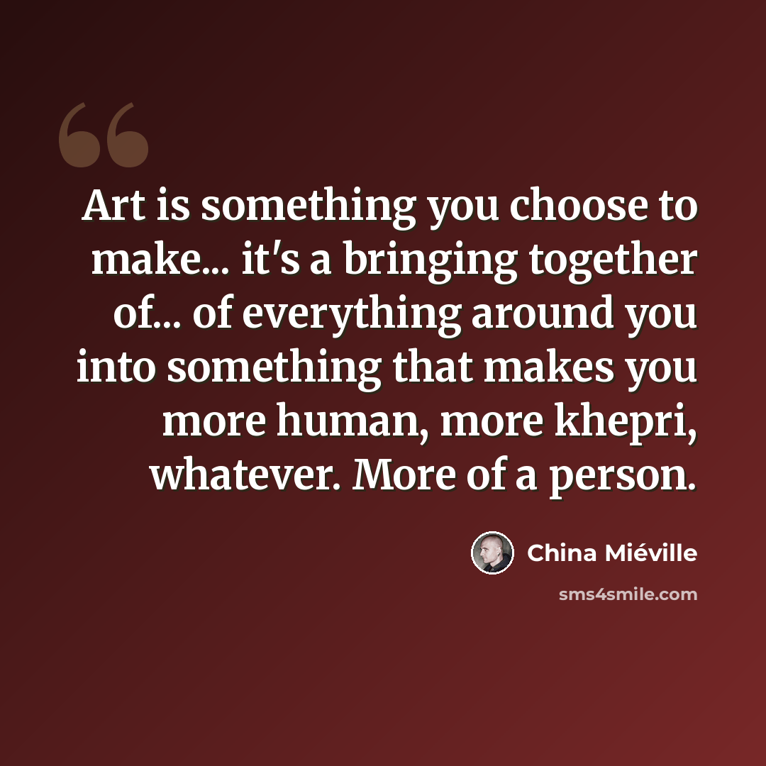 “Art is something you choose to make... it's a bringing together of... of everything around you into something that makes you more human, more khepri, whatever. More of a person.” quote by China Mieville