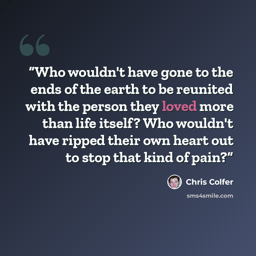 “Who wouldn't have gone to the ends of the earth to be reunited with the person they loved more than life itself? Who wouldn't have ripped their own heart out to stop that kind of pain?” quote by Chris Colfer