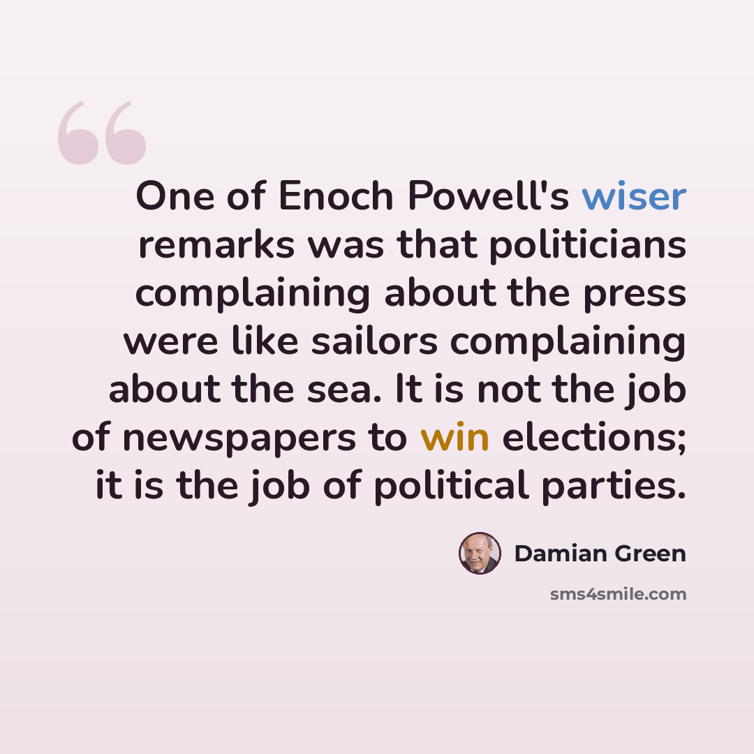 “One of Enoch Powell's wiser remarks was that politicians complaining about the press were like sailors complaining about the sea. It is not the job of newspapers to win elections; it is the job of political parties.” quote by Damian Green
