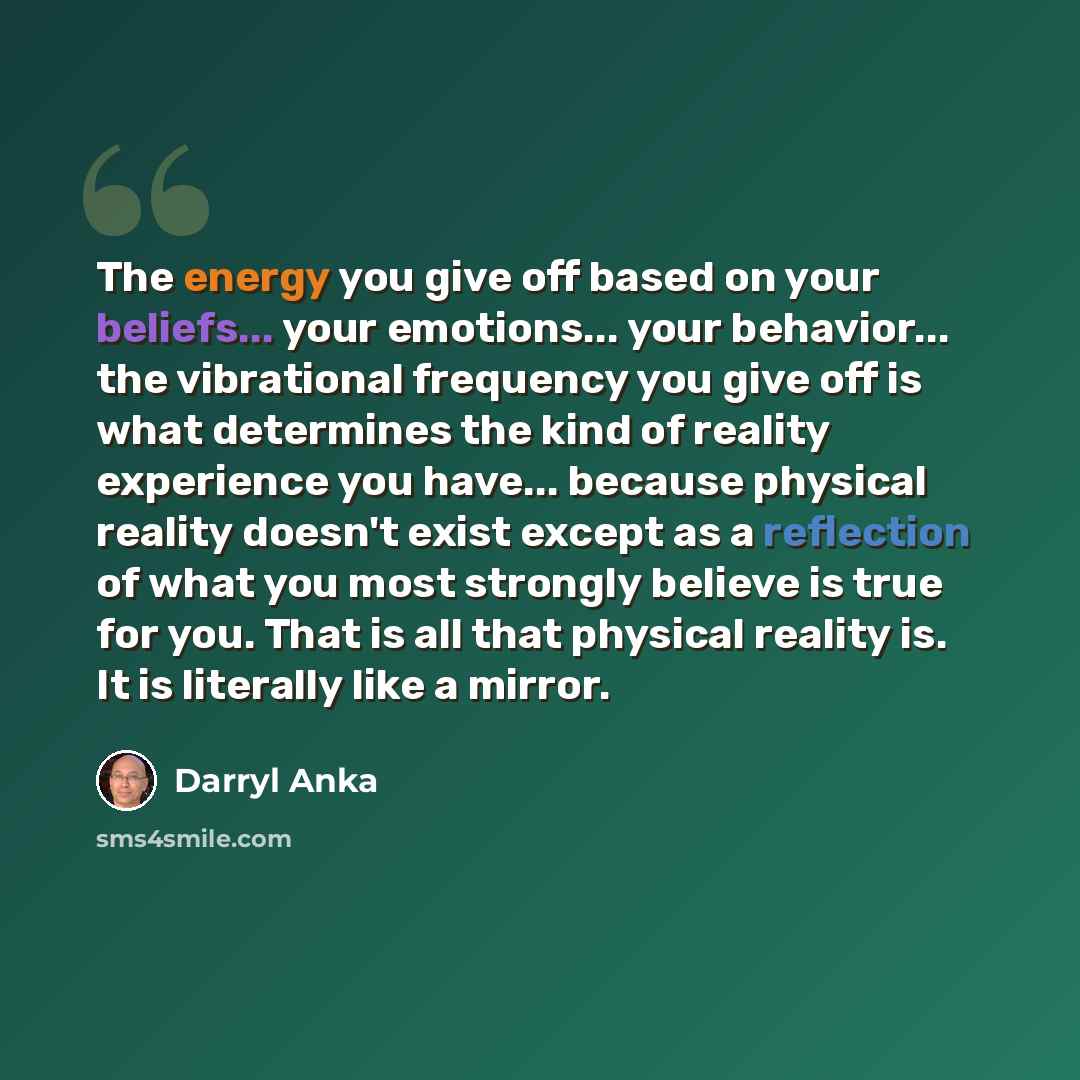 “The energy you give off based on your beliefs... your emotions... your behavior... the vibrational frequency you give off is what determines the kind of reality experience you have... because physical reality doesn't exist except as a reflection of what you most strongly believe is true for you…” quote by Darryl Anka