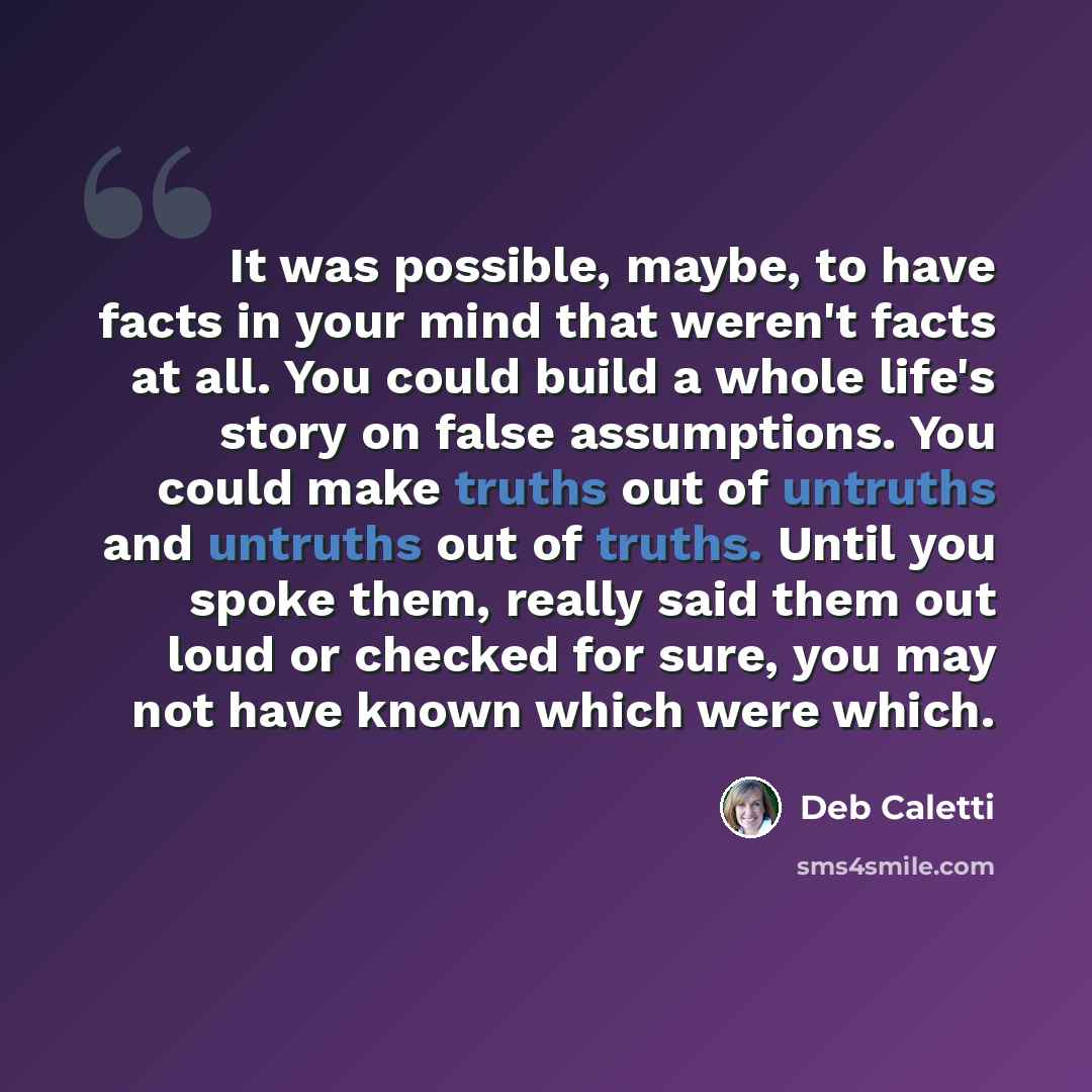 “It was possible, maybe, to have facts in your mind that weren't facts at all. You could build a whole life's story on false assumptions. You could make truths out of untruths and untruths out of truths. Until you spoke them, really said them out loud or checked for sure, you may not have known…” quote by Deb Caletti