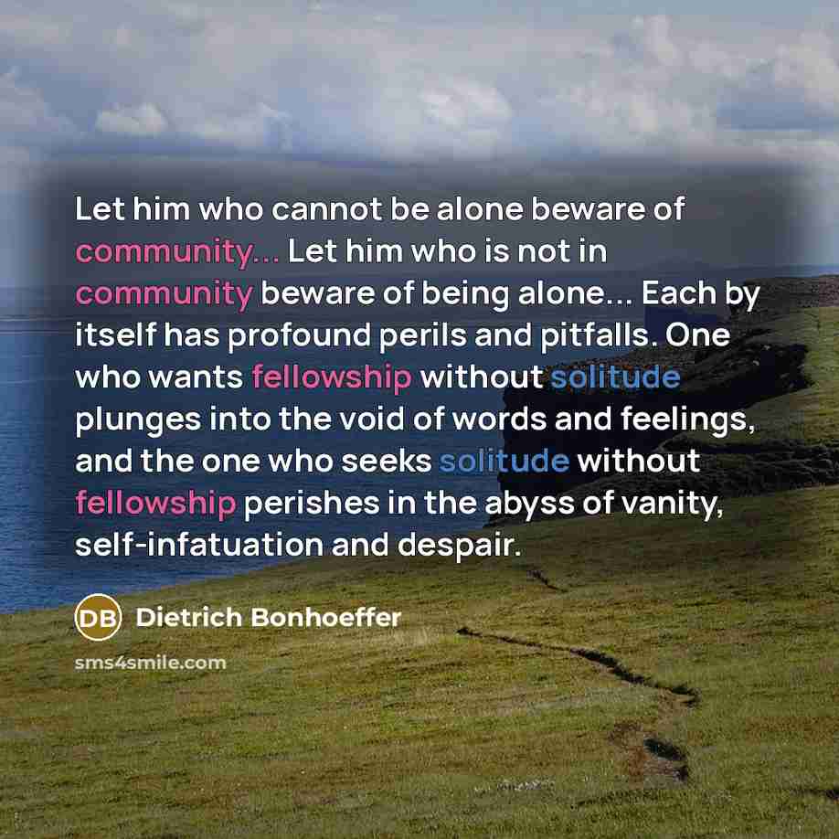 “Let him who cannot be alone beware of community... Let him who is not in community beware of being alone... Each by itself has profound perils and pitfalls. One who wants fellowship without solitude plunges into the void of words and feelings, and the one who seeks solitude without fellowship…” quote by Dietrich Bonhoeffer