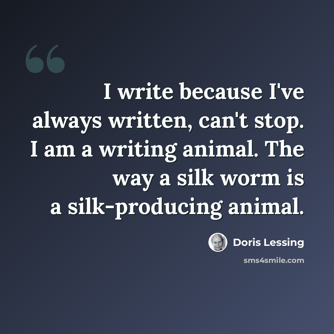 “I write because I've always written, can't stop. I am a writing animal. The way a silk worm is a silk-producing animal.” quote by Doris Lessing