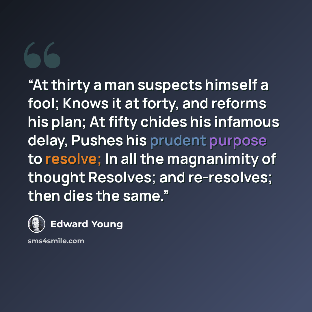 “At thirty a man suspects himself a fool; Knows it at forty, and reforms his plan; At fifty chides his infamous delay, Pushes his prudent purpose to resolve; In all the magnanimity of thought Resolves; and re-resolves; then dies the same.” quote by Edward Young