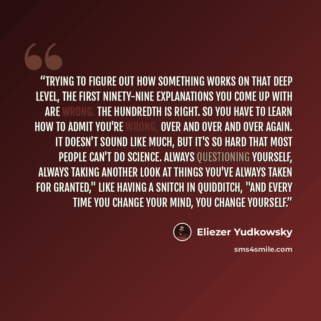 “Trying to figure out how something works on that deep level, the first ninety-nine explanations you come up with are wrong. The hundredth is right. So you have to learn how to admit you're wrong, over and over and over again. It doesn't sound like much, but it's so hard that most people can't do…” quote by Eliezer Yudkowsky