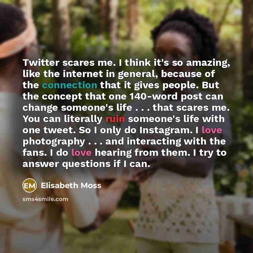 “Twitter scares me. I think it's so amazing, like the internet in general, because of the connection that it gives people. But the concept that one 140-word post can change someone's life . . . that scares me. You can literally ruin someone's life with one tweet. So I only do Instagram. I love…” quote by Elisabeth Moss