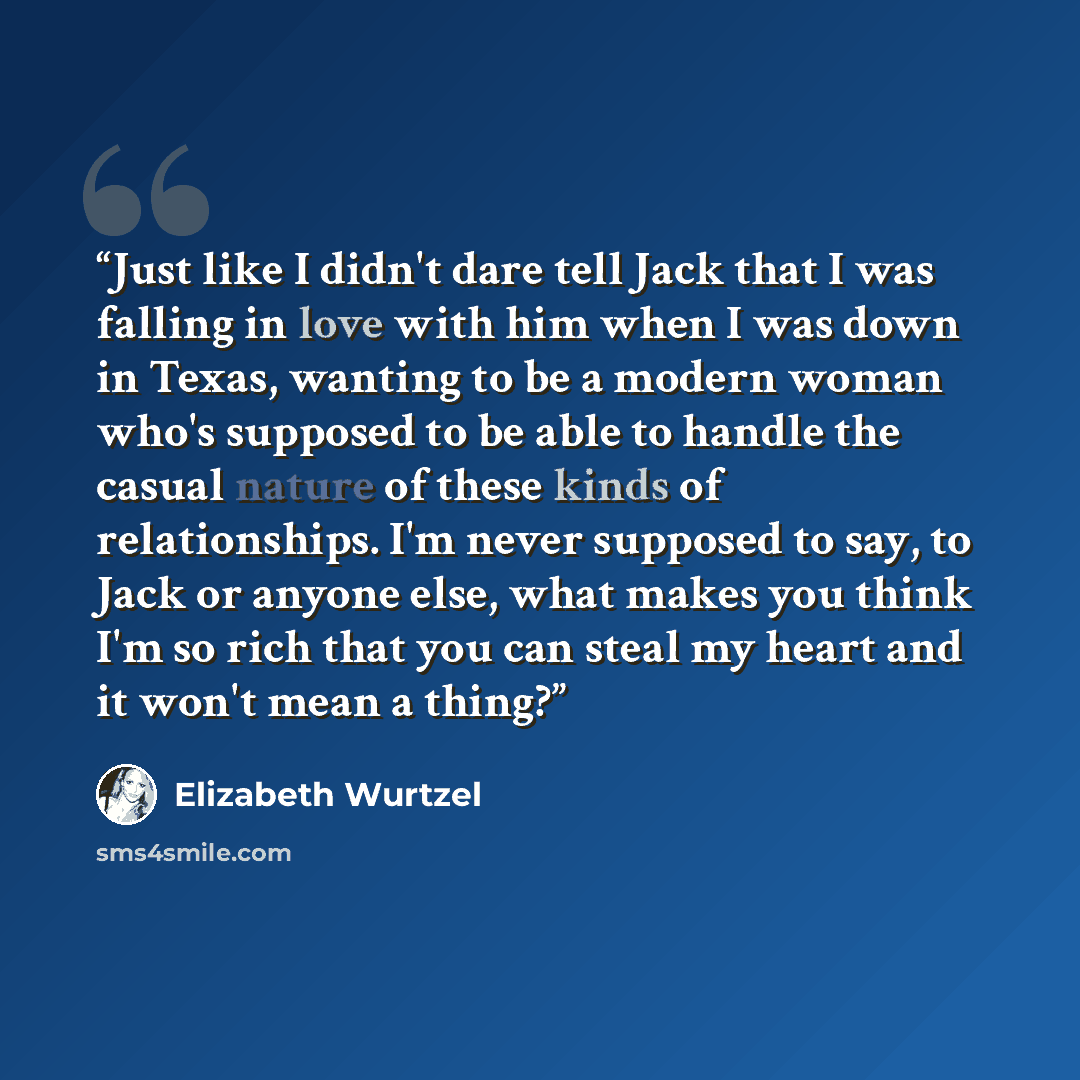 “Just like I didn't dare tell Jack that I was falling in love with him when I was down in Texas, wanting to be a modern woman who's supposed to be able to handle the casual nature of these kinds of relationships. I'm never supposed to say, to Jack or anyone else, what makes you think I'm so rich…” quote by Elizabeth Wurtzel