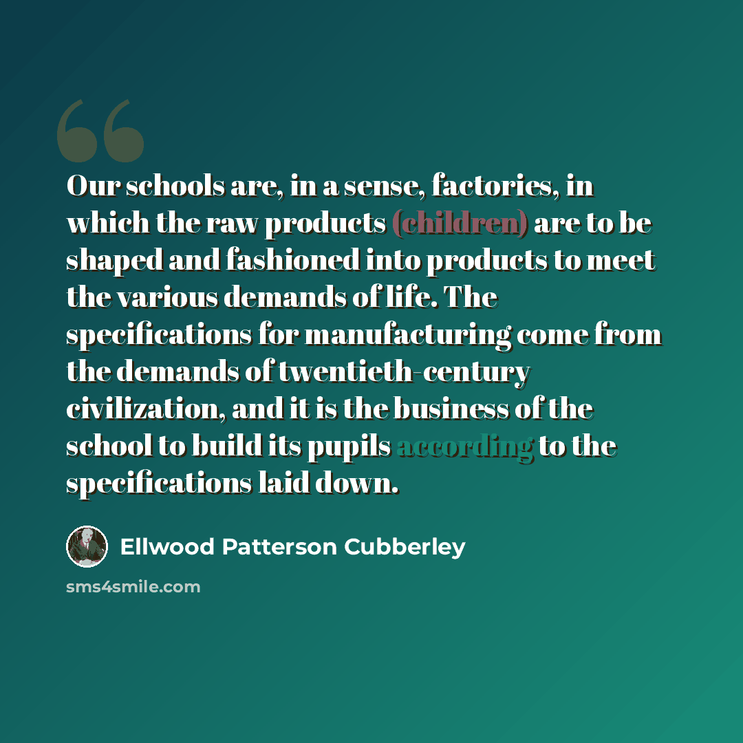 “Our schools are, in a sense, factories, in which the raw products (children) are to be shaped and fashioned into products to meet the various demands of life. The specifications for manufacturing come from the demands of twentieth-century civilization, and it is the business of the school to build…” quote by Ellwood Patterson Cubberley