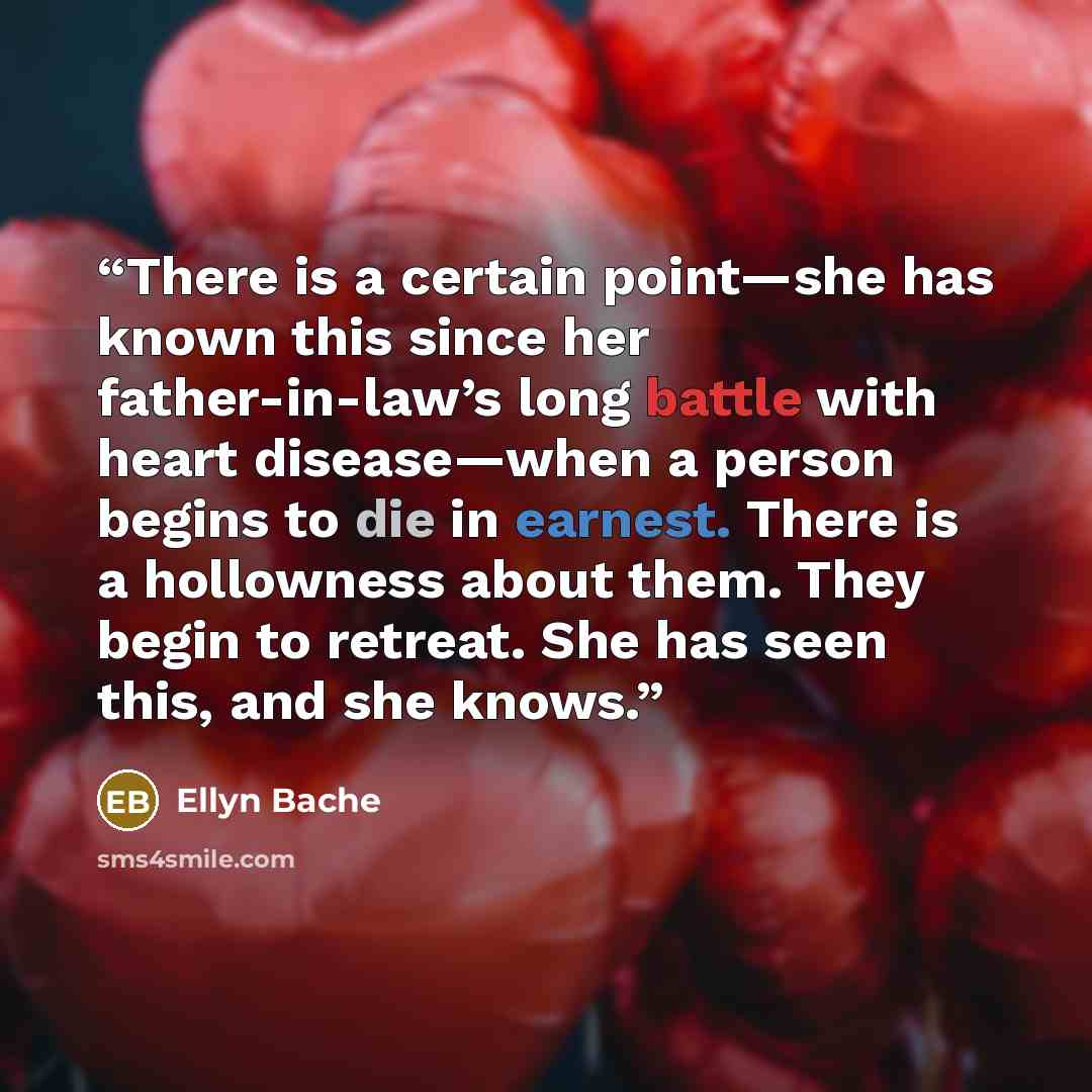 “There is a certain point—she has known this since her father-in-law’s long battle with heart disease—when a person begins to die in earnest. There is a hollowness about them. They begin to retreat. She has seen this, and she knows.” quote by Ellyn Bache