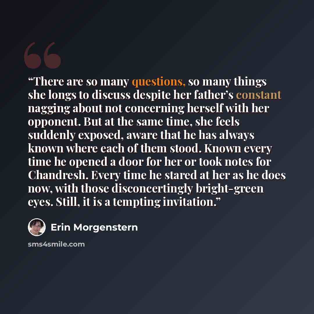 “There are so many questions, so many things she longs to discuss despite her father’s constant nagging about not concerning herself with her opponent. But at the same time, she feels suddenly exposed, aware that he has always known where each of them stood. Known every time he opened a door for…” quote by Erin Morgenstern