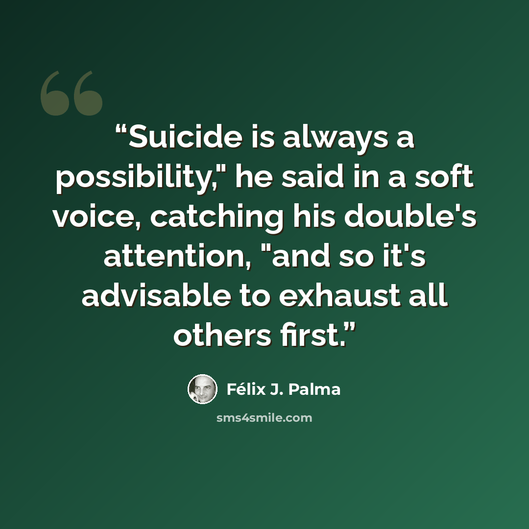 “Suicide is always a possibility," he said in a soft voice, catching his double's attention, "and so it's advisable to exhaust all others first.” quote by Félix J. Palma