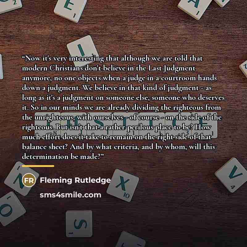 “Now it's very interesting that although we are told that modern Christians don't believe in the Last Judgment anymore, no one objects when a judge in a courtroom hands down a judgment. We believe in that kind of judgment - as long as it's a judgment on someone else, someone who deserves it. So in…” quote by Fleming Rutledge