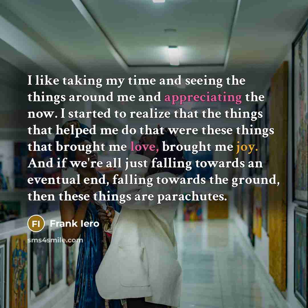“I like taking my time and seeing the things around me and appreciating the now. I started to realize that the things that helped me do that were these things that brought me love, brought me joy. And if we're all just falling towards an eventual end, falling towards the ground, then these things…” quote by Frank Iero