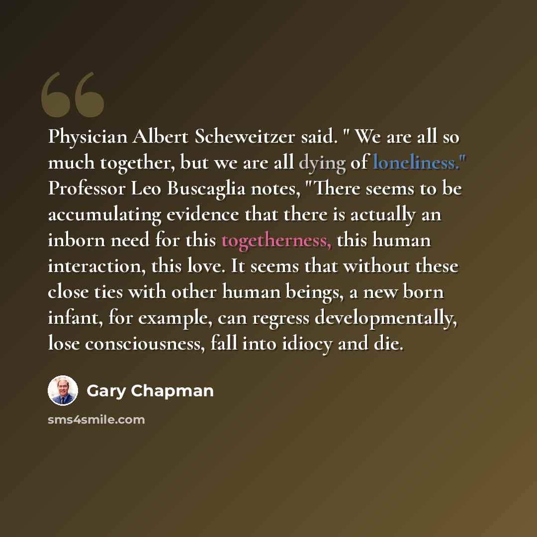 “Physician Albert Scheweitzer said. " We are all so much together, but we are all dying of loneliness." Professor Leo Buscaglia notes, "There seems to be accumulating evidence that there is actually an inborn need for this togetherness, this human interaction, this love. It seems that without these…” quote by Gary Chapman