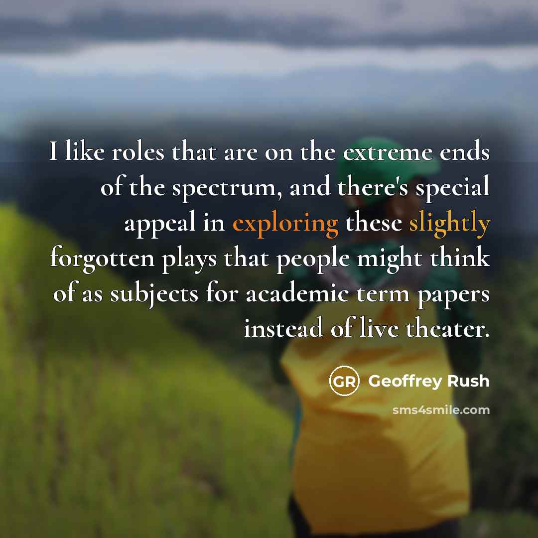 “I like roles that are on the extreme ends of the spectrum, and there's special appeal in exploring these slightly forgotten plays that people might think of as subjects for academic term papers instead of live theater.” quote by Geoffrey Rush