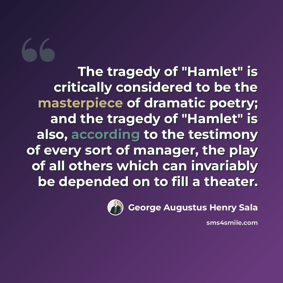 “The tragedy of "Hamlet" is critically considered to be the masterpiece of dramatic poetry; and the tragedy of "Hamlet" is also, according to the testimony of every sort of manager, the play of all others which can invariably be depended on to fill a theater.” quote by George Augustus Henry Sala