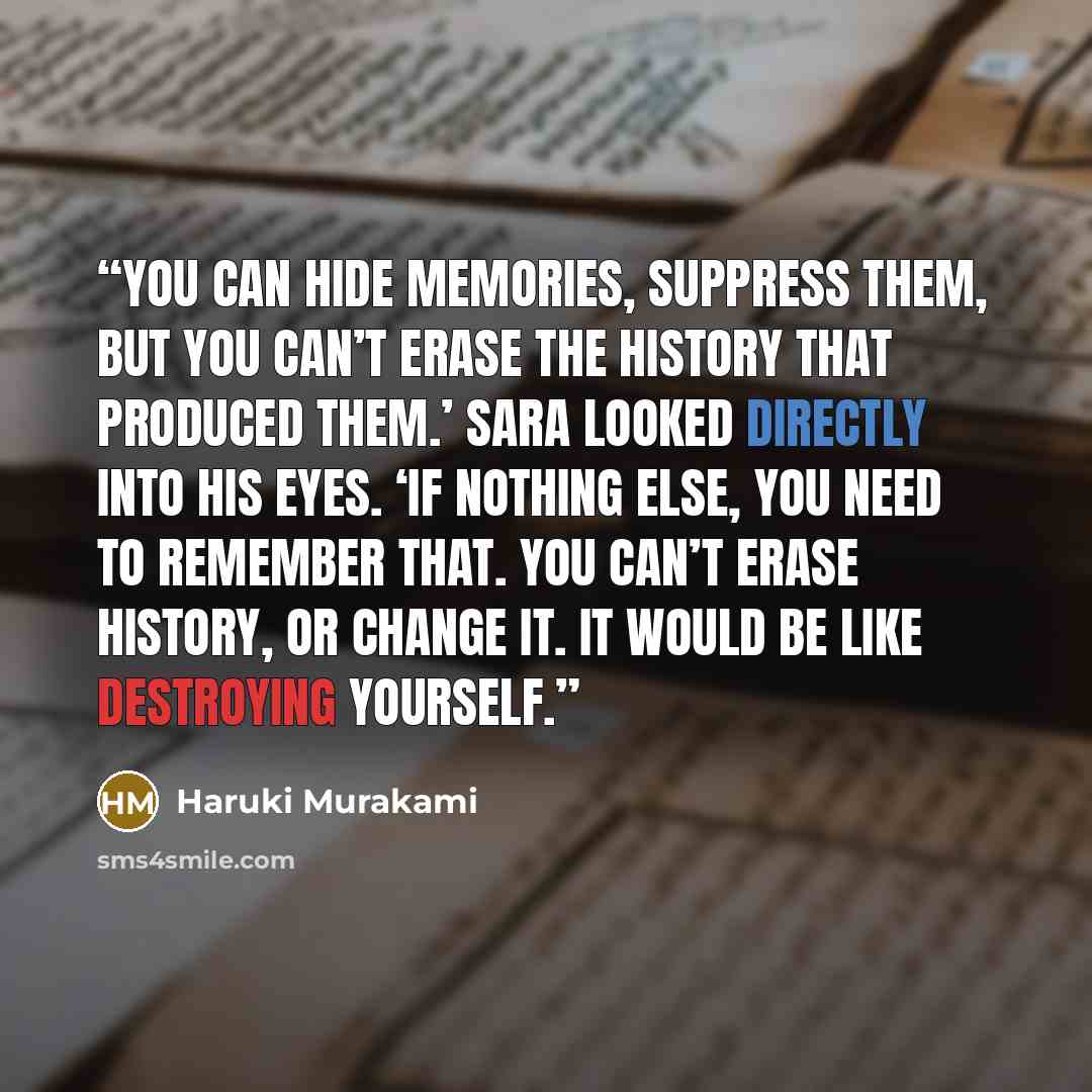 “You can hide memories, suppress them, but you can’t erase the history that produced them.’ Sara looked directly into his eyes. ‘If nothing else, you need to remember that. You can’t erase history, or change it. It would be like destroying yourself.” quote by Haruki Murakami