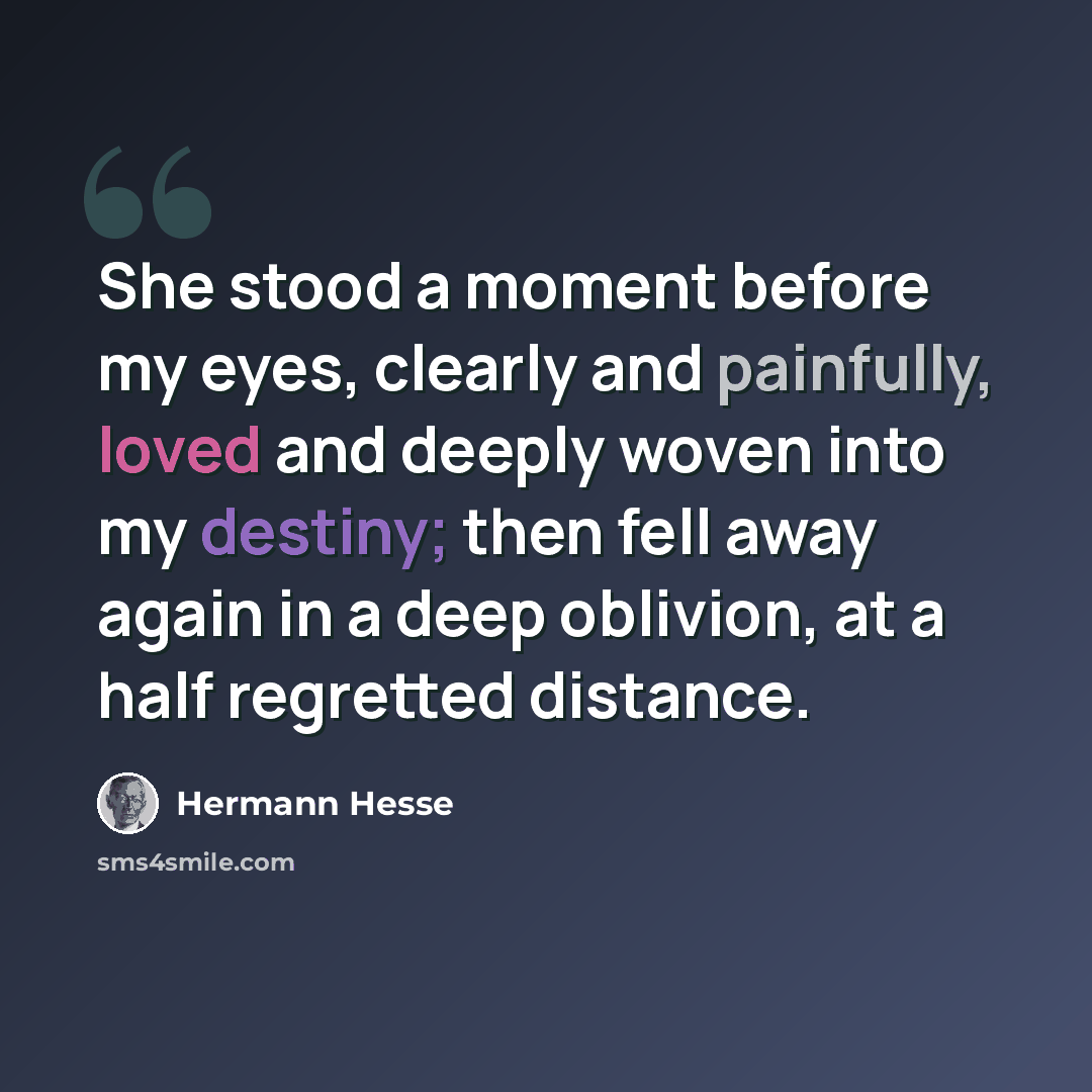 “She stood a moment before my eyes, clearly and painfully, loved and deeply woven into my destiny; then fell away again in a deep oblivion, at a half regretted distance.” quote by Hermann Hesse