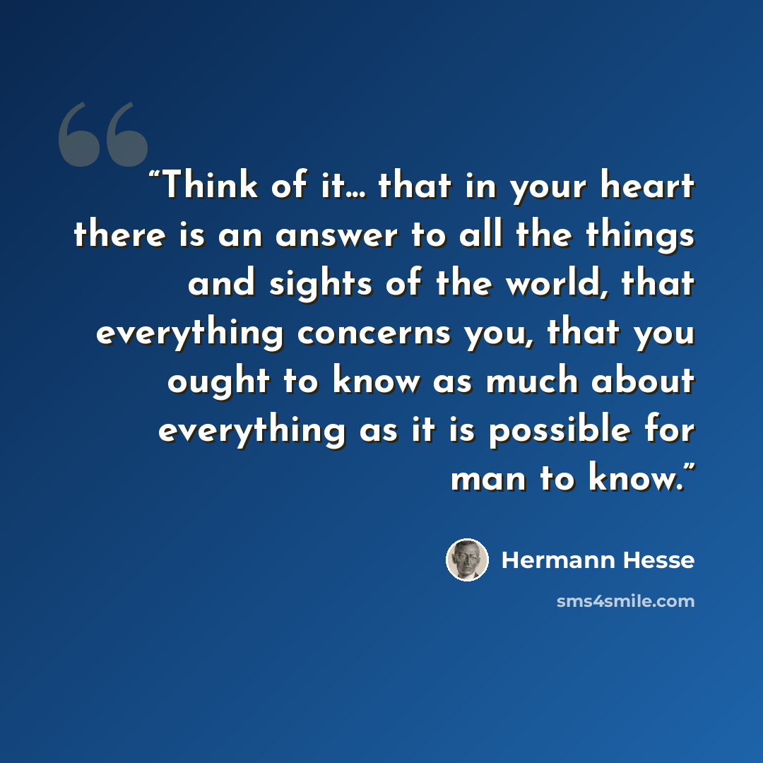 “Think of it... that in your heart there is an answer to all the things and sights of the world, that everything concerns you, that you ought to know as much about everything as it is possible for man to know.” quote by Hermann Hesse