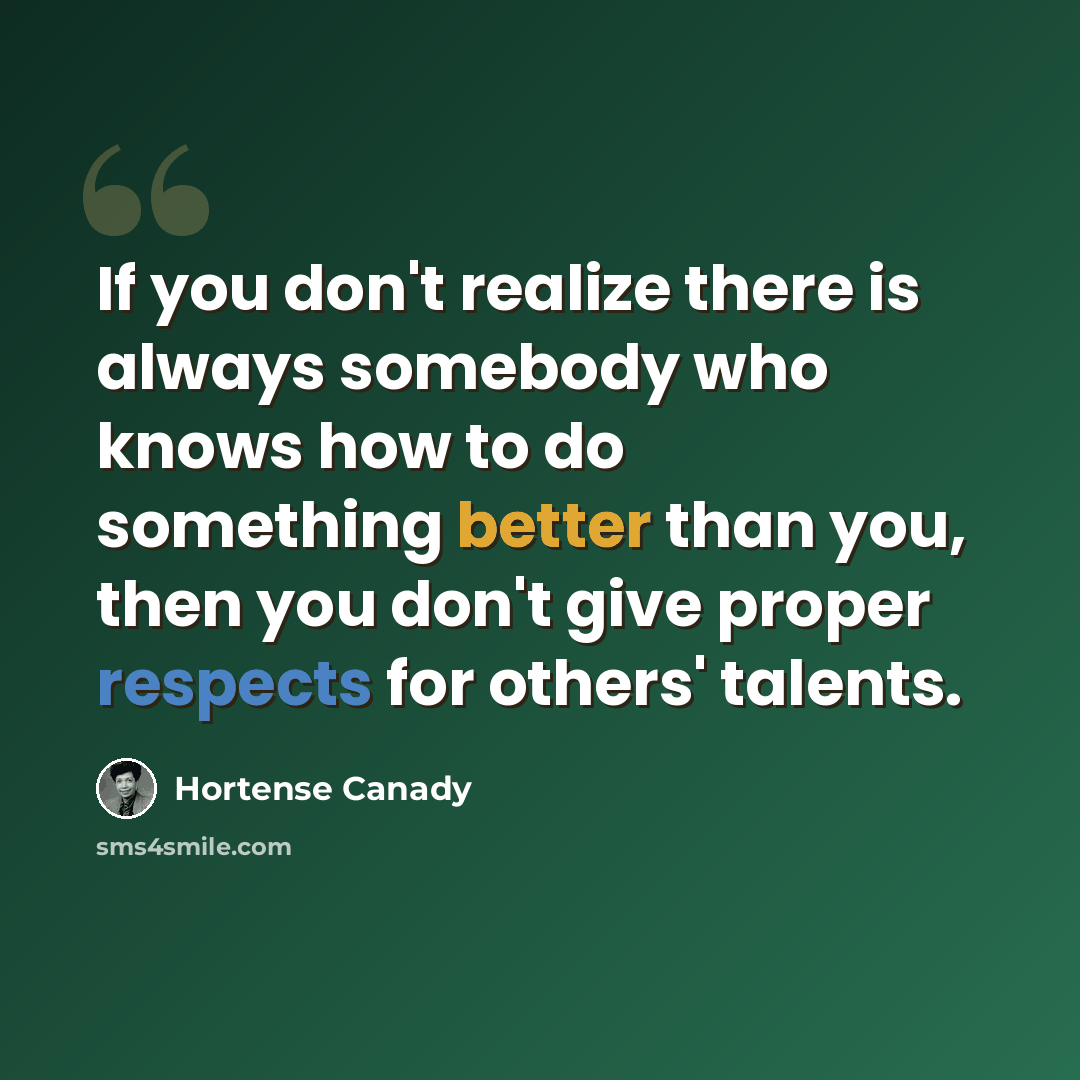 “If you don't realize there is always somebody who knows how to do something better than you, then you don't give proper respects for others' talents.” quote by Hortense Canady