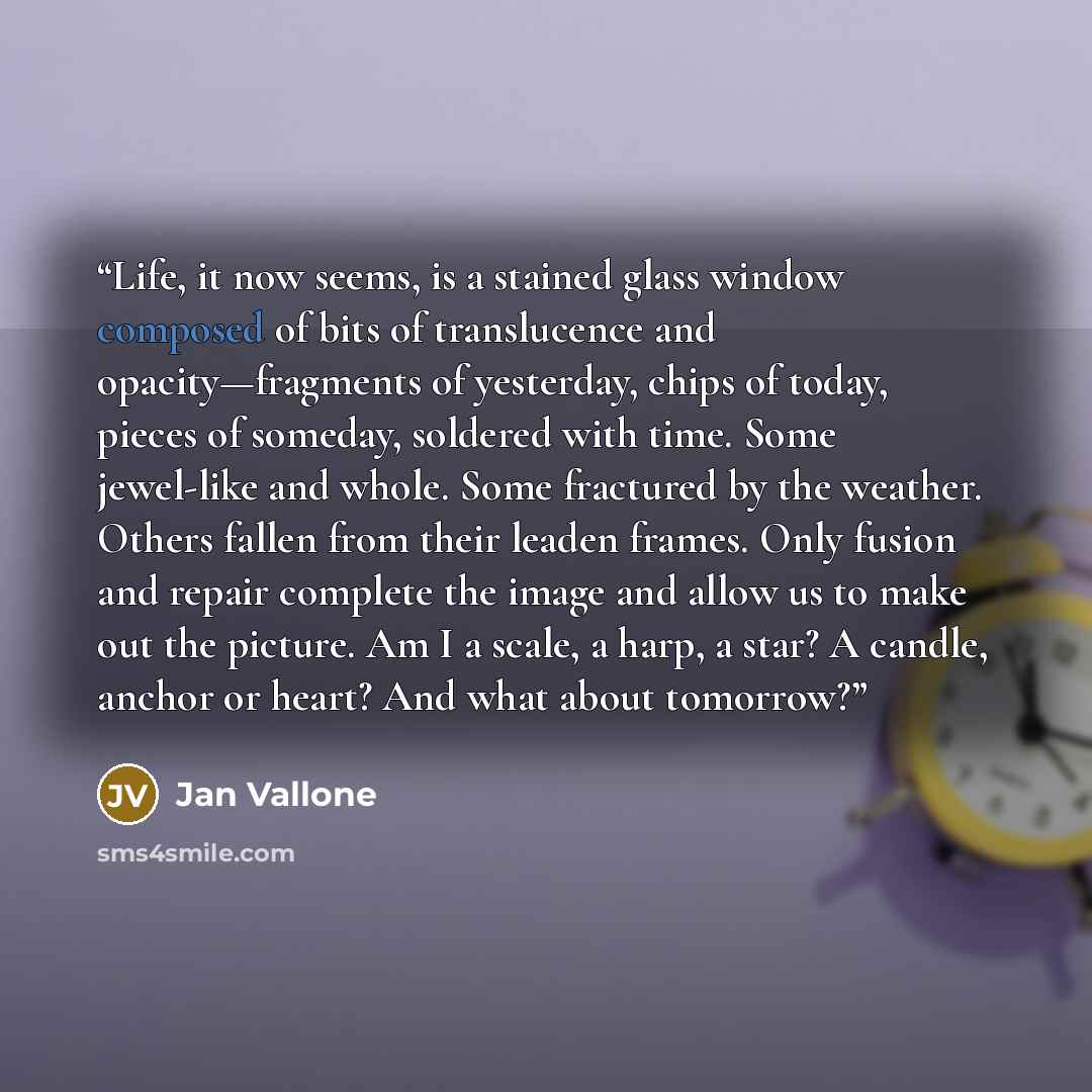 “Life, it now seems, is a stained glass window composed of bits of translucence and opacity—fragments of yesterday, chips of today, pieces of someday, soldered with time. Some jewel-like and whole. Some fractured by the weather. Others fallen from their leaden frames. Only fusion and repair…” quote by Jan Vallone