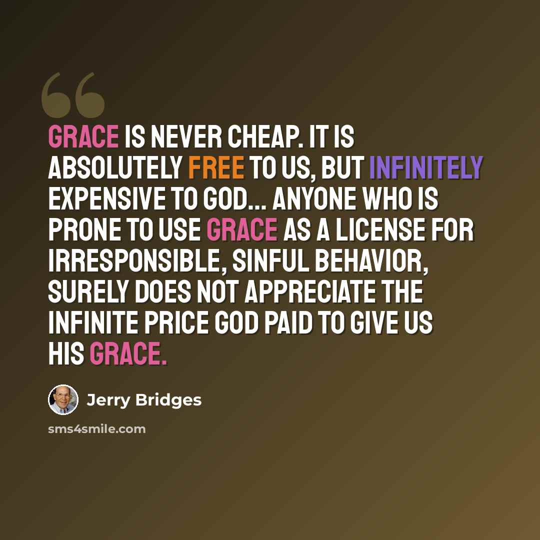 “Grace is never cheap. It is absolutely free to us, but infinitely expensive to God... Anyone who is prone to use grace as a license for irresponsible, sinful behavior, surely does not appreciate the infinite price God paid to give us His grace.” quote by Jerry Bridges