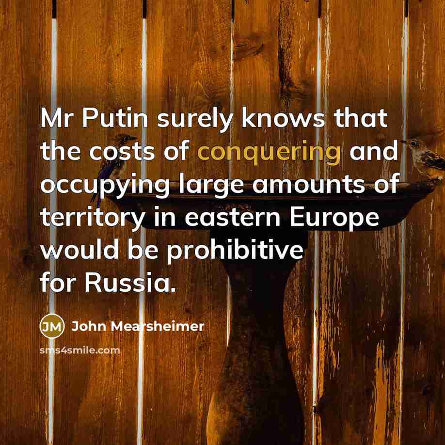 “Mr Putin surely knows that the costs of conquering and occupying large amounts of territory in eastern Europe would be prohibitive for Russia.” quote by John Mearsheimer