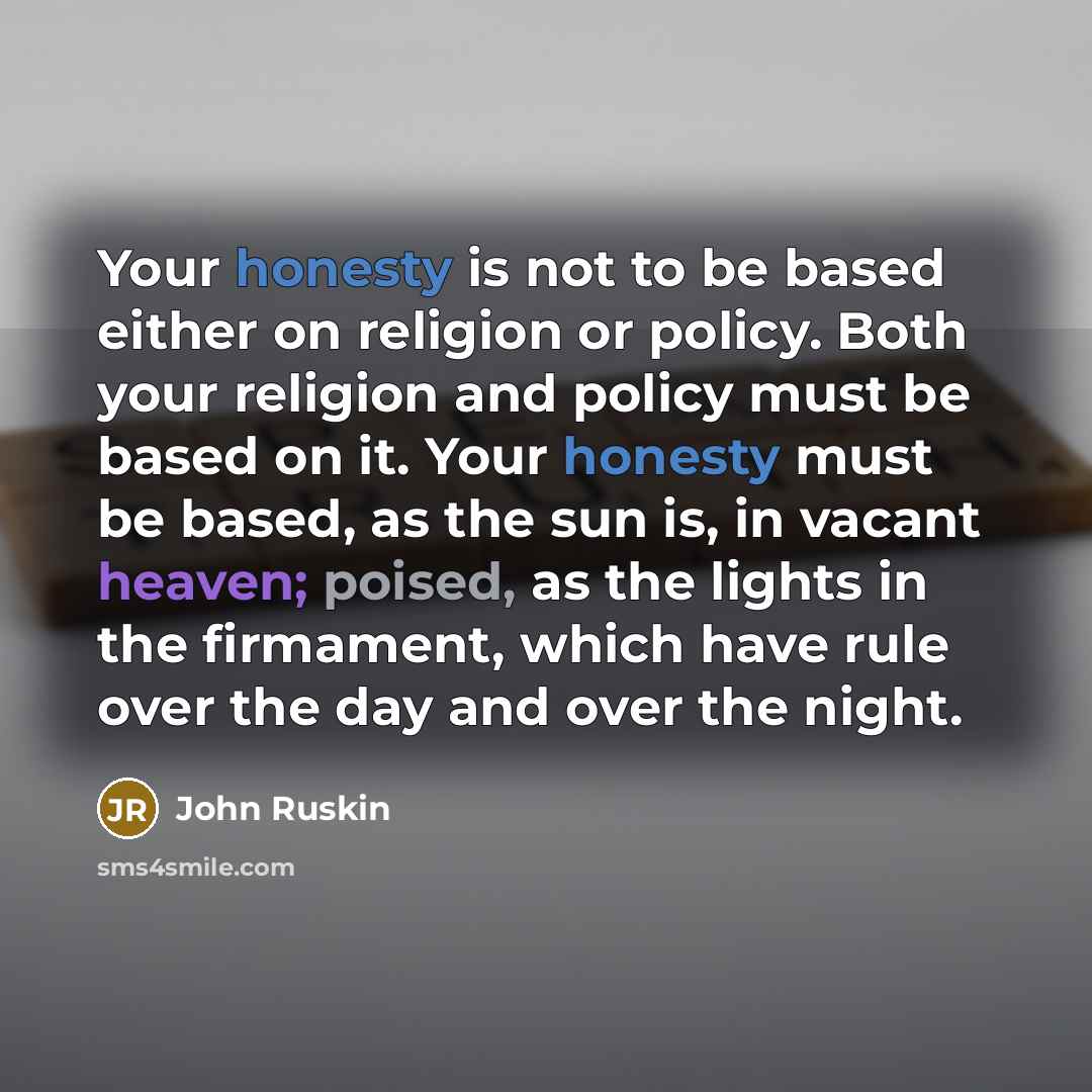 “Your honesty is not to be based either on religion or policy. Both your religion and policy must be based on it. Your honesty must be based, as the sun is, in vacant heaven; poised, as the lights in the firmament, which have rule over the day and over the night.” quote by John Ruskin