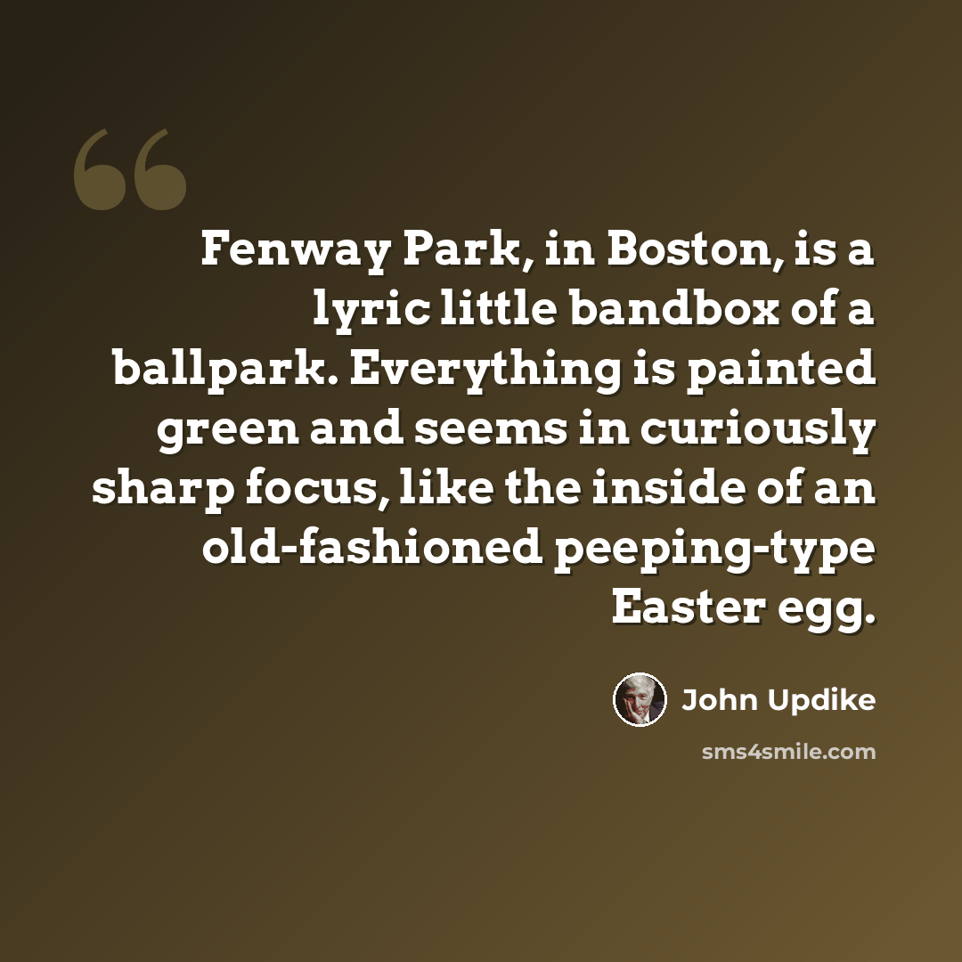 “Fenway Park, in Boston, is a lyric little bandbox of a ballpark. Everything is painted green and seems in curiously sharp focus, like the inside of an old-fashioned peeping-type Easter egg.” quote by John Updike