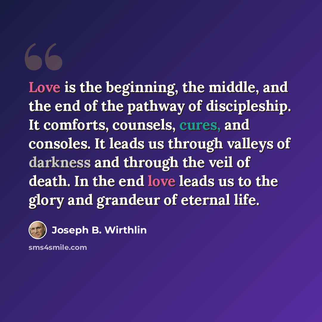 “Love is the beginning, the middle, and the end of the pathway of discipleship. It comforts, counsels, cures, and consoles. It leads us through valleys of darkness and through the veil of death. In the end love leads us to the glory and grandeur of eternal life.” quote by Joseph B. Wirthlin