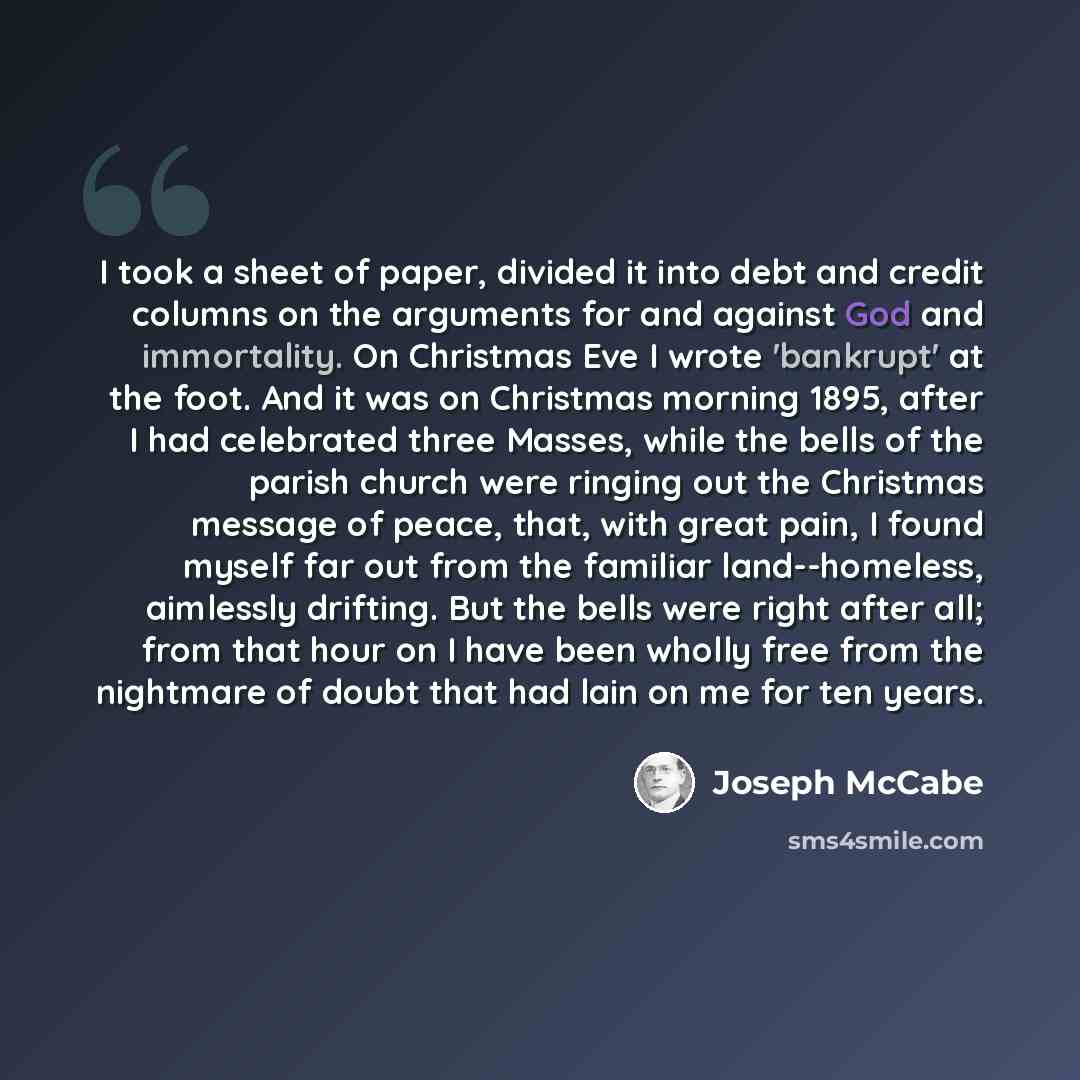 “I took a sheet of paper, divided it into debt and credit columns on the arguments for and against God and immortality. On Christmas Eve I wrote 'bankrupt' at the foot. And it was on Christmas morning 1895, after I had celebrated three Masses, while the bells of the parish church were ringing out…” quote by Joseph McCabe