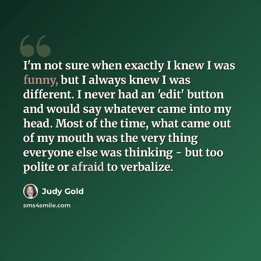 “I'm not sure when exactly I knew I was funny, but I always knew I was different. I never had an 'edit' button and would say whatever came into my head. Most of the time, what came out of my mouth was the very thing everyone else was thinking - but too polite or afraid to verbalize.” quote by Judy Gold