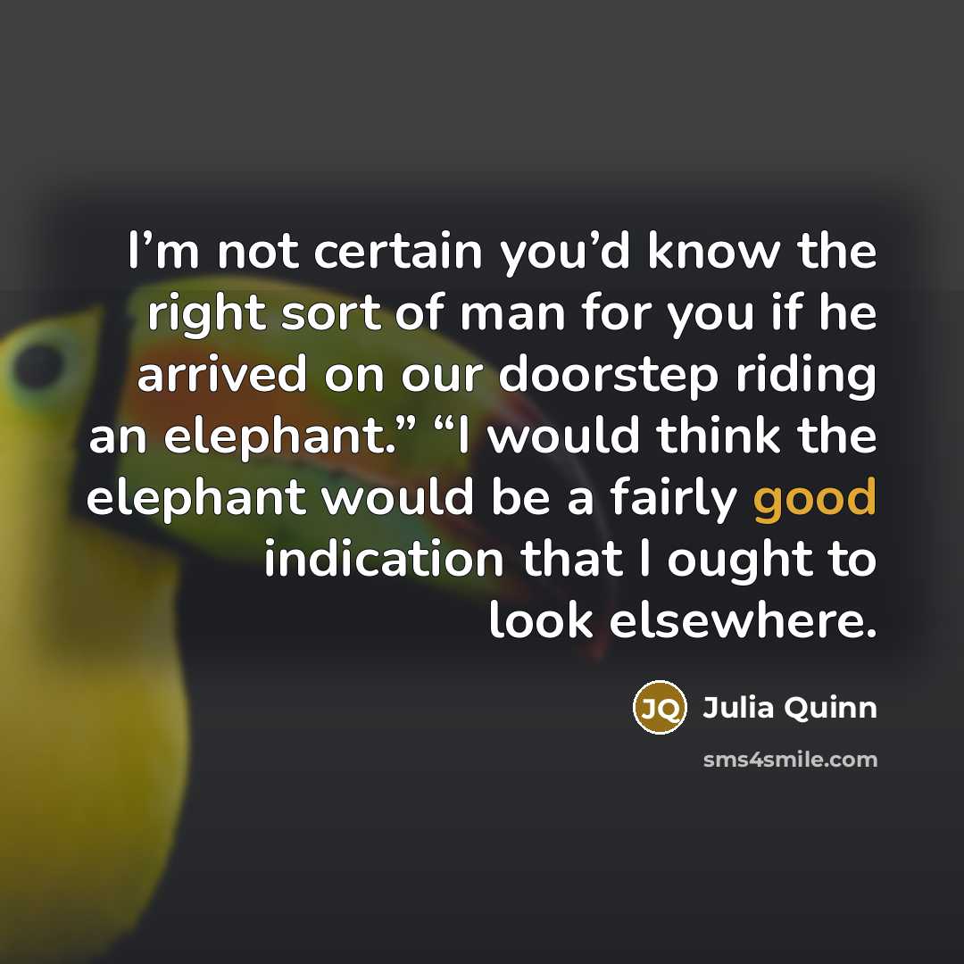 “I’m not certain you’d know the right sort of man for you if he arrived on our doorstep riding an elephant.” “I would think the elephant would be a fairly good indication that I ought to look elsewhere.” quote by Julia Quinn
