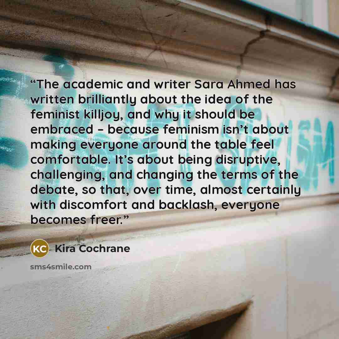 “The academic and writer Sara Ahmed has written brilliantly about the idea of the feminist killjoy, and why it should be embraced – because feminism isn’t about making everyone around the table feel comfortable. It’s about being disruptive, challenging, and changing the terms of the debate, so…” quote by Kira Cochrane