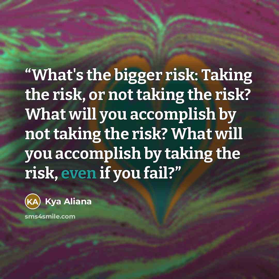 “What's the bigger risk: Taking the risk, or not taking the risk? What will you accomplish by not taking the risk? What will you accomplish by taking the risk, even if you fail?” quote by Kya Aliana