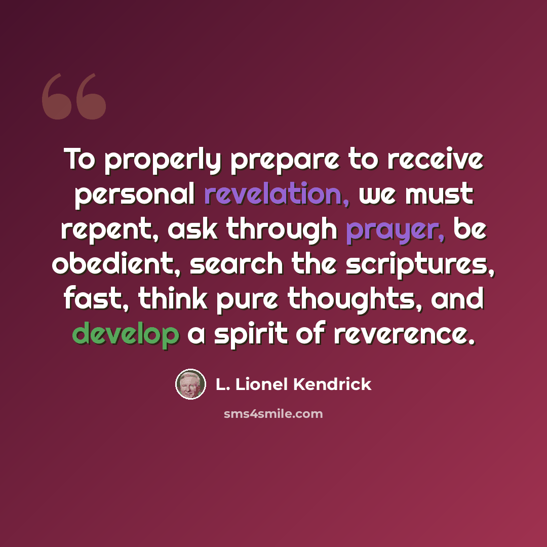 “To properly prepare to receive personal revelation, we must repent, ask through prayer, be obedient, search the scriptures, fast, think pure thoughts, and develop a spirit of reverence.” quote by L. Lionel Kendrick