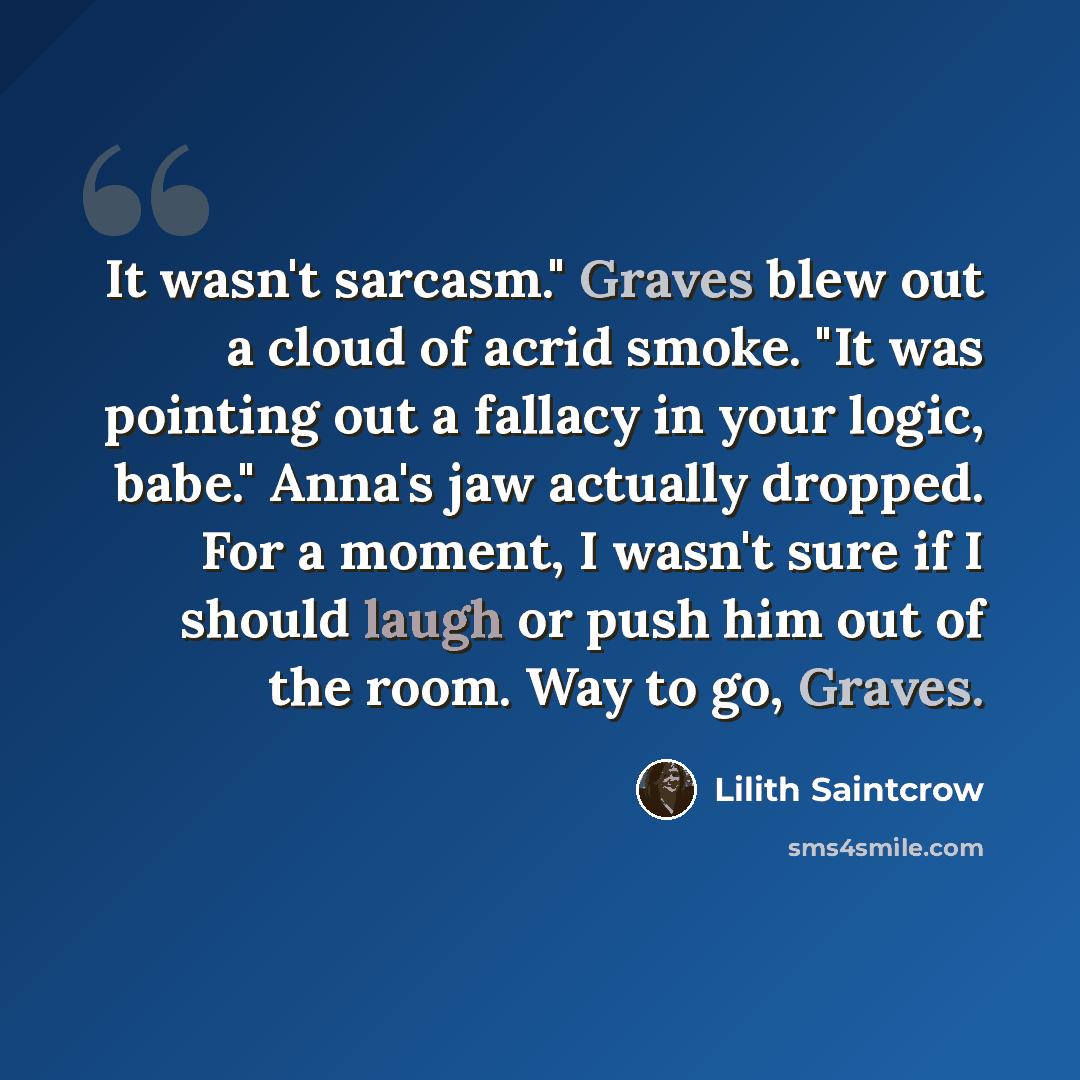 “It wasn't sarcasm." Graves blew out a cloud of acrid smoke. "It was pointing out a fallacy in your logic, babe." Anna's jaw actually dropped. For a moment, I wasn't sure if I should laugh or push him out of the room. Way to go, Graves.” quote by Lilith Saintcrow
