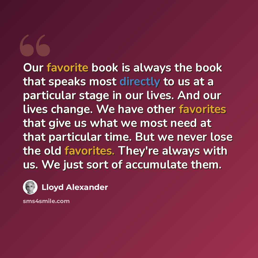 “Our favorite book is always the book that speaks most directly to us at a particular stage in our lives. And our lives change. We have other favorites that give us what we most need at that particular time. But we never lose the old favorites. They're always with us. We just sort of accumulate them.” quote by Lloyd Alexander