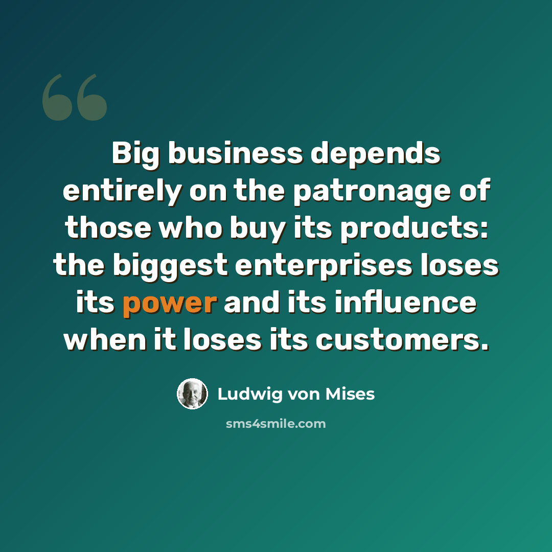 “Big business depends entirely on the patronage of those who buy its products: the biggest enterprises loses its power and its influence when it loses its customers.” quote by Ludwig von Mises