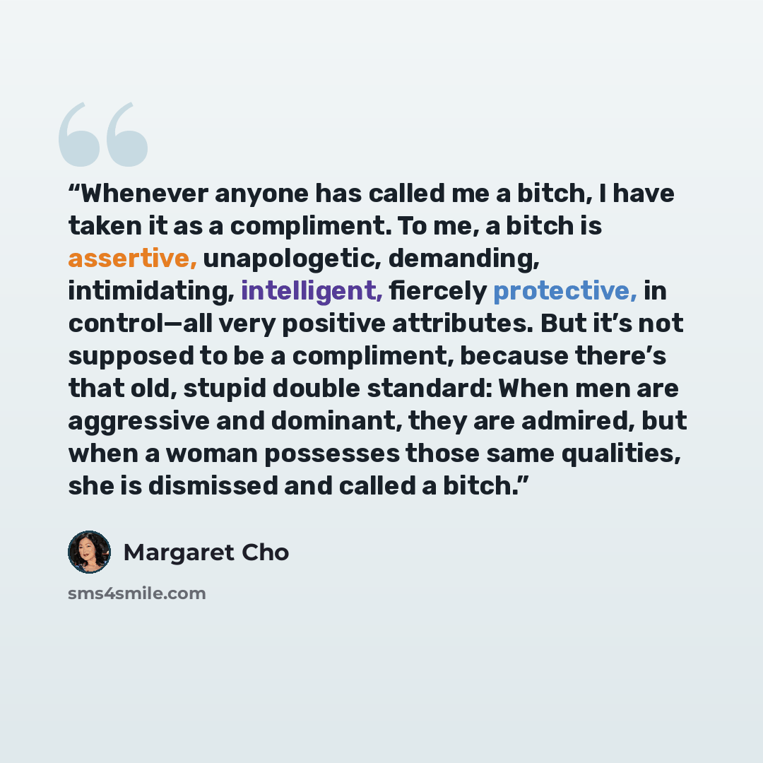 “Whenever anyone has called me a bitch, I have taken it as a compliment. To me, a bitch is assertive, unapologetic, demanding, intimidating, intelligent, fiercely protective, in control—all very positive attributes. But it’s not supposed to be a compliment, because there’s that old, stupid double…” quote by Margaret Cho