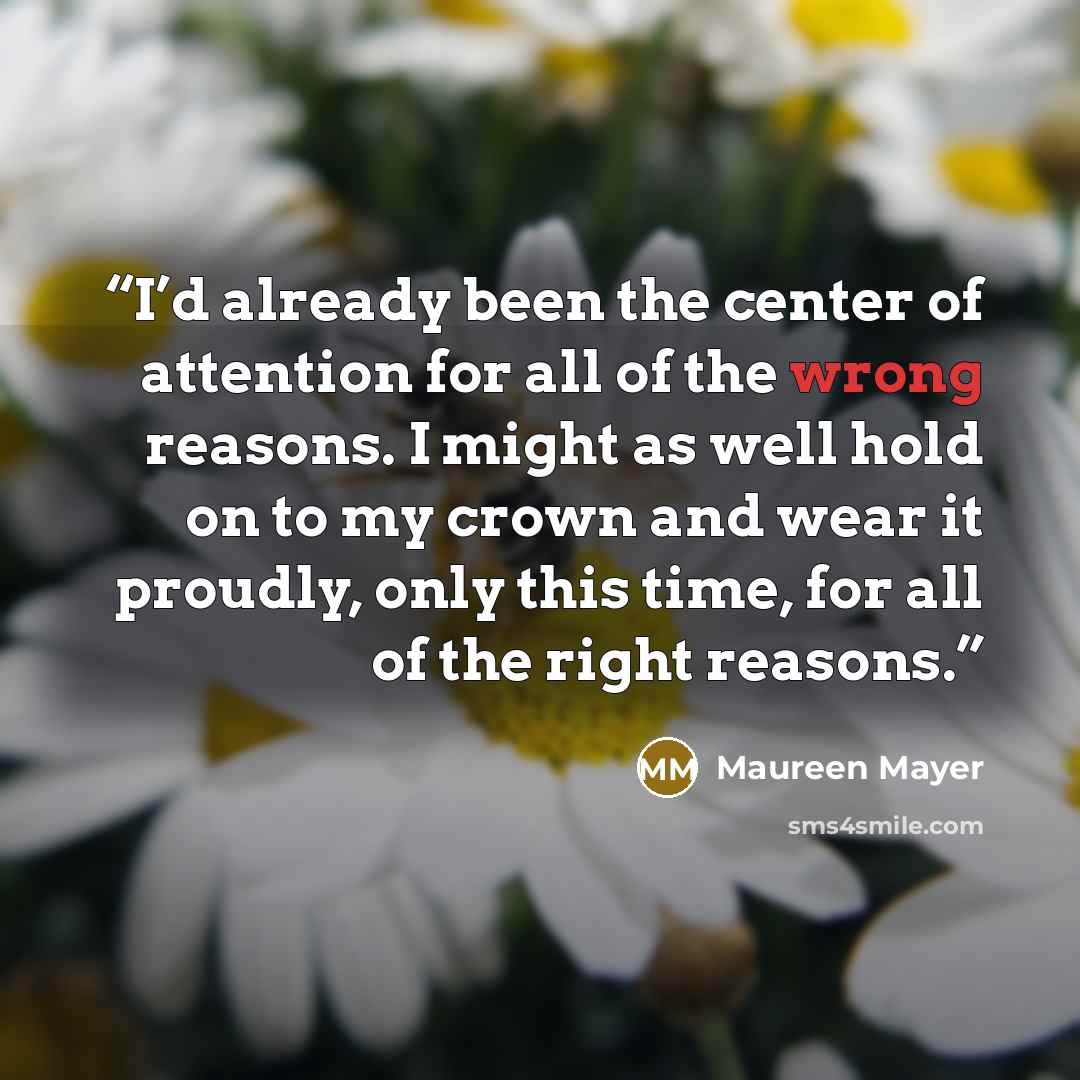 “I’d already been the center of attention for all of the wrong reasons. I might as well hold on to my crown and wear it proudly, only this time, for all of the right reasons.” quote by Maureen Mayer