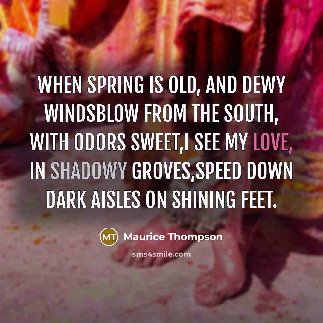 “When Spring is old, and dewy windsBlow from the south, with odors sweet,I see my love, in shadowy groves,Speed down dark aisles on shining feet.” quote by Maurice Thompson