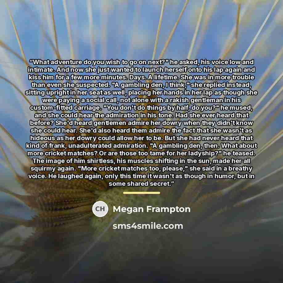 “What adventure do you wish to go on next?" he asked, his voice low and intimate. And now she just wanted to launch herself onto his lap again and kiss him for a few more minutes. Days. A lifetime. She was in more trouble than even she suspected. "A gambling den, I think," she replied instead…” quote by Megan Frampton