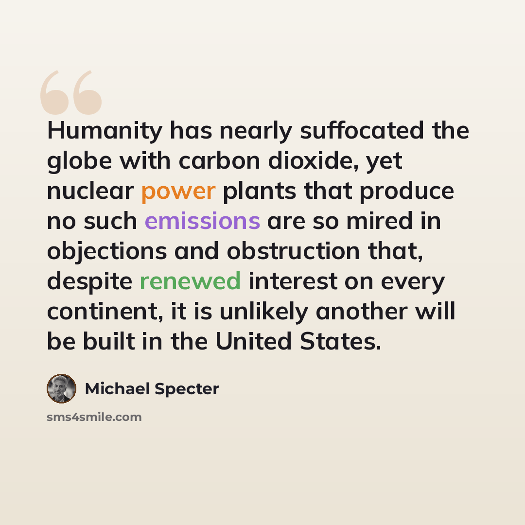 “Humanity has nearly suffocated the globe with carbon dioxide, yet nuclear power plants that produce no such emissions are so mired in objections and obstruction that, despite renewed interest on every continent, it is unlikely another will be built in the United States.” quote by Michael Specter