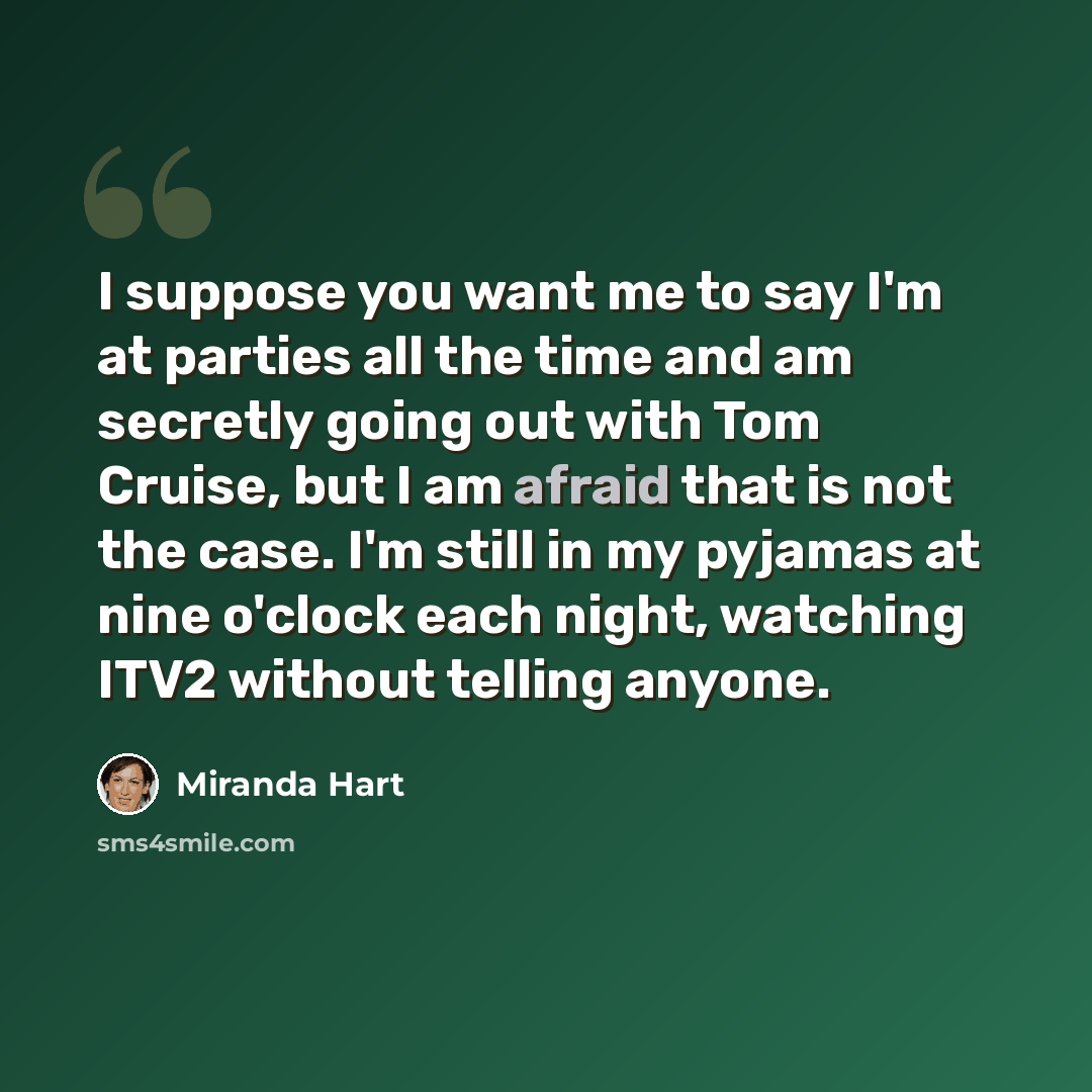 “I suppose you want me to say I'm at parties all the time and am secretly going out with Tom Cruise, but I am afraid that is not the case. I'm still in my pyjamas at nine o'clock each night, watching ITV2 without telling anyone.” quote by Miranda Hart