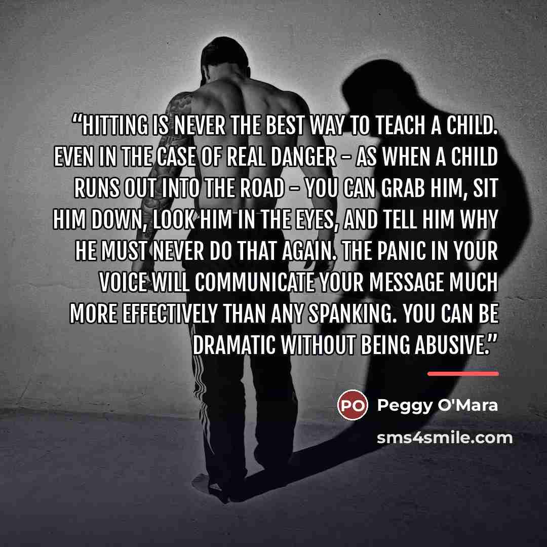 “Hitting is never the best way to teach a child. Even in the case of real danger - as when a child runs out into the road - you can grab him, sit him down, look him in the eyes, and tell him why he must never do that again. The panic in your voice will communicate your message much more effectively…” quote by Peggy O'Mara