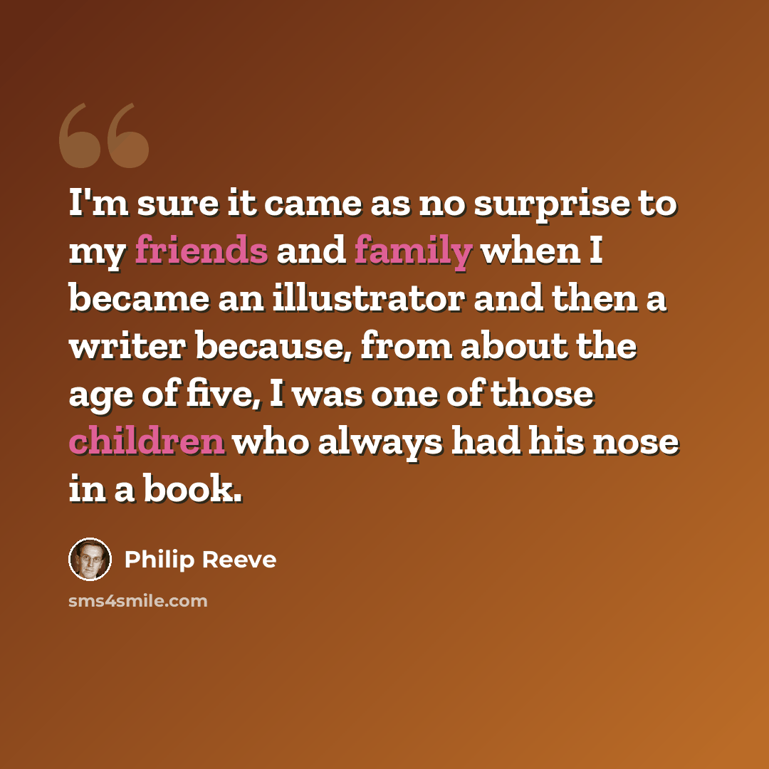 “I'm sure it came as no surprise to my friends and family when I became an illustrator and then a writer because, from about the age of five, I was one of those children who always had his nose in a book.” quote by Philip Reeve